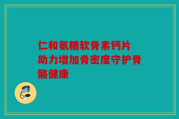 仁和氨糖软骨素钙片 助力增加骨密度守护骨骼健康