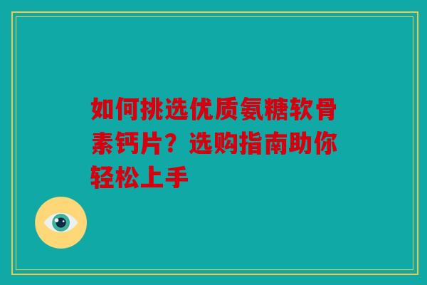 如何挑选优质氨糖软骨素钙片？选购指南助你轻松上手