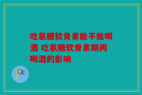 吃氨糖软骨素能不能喝酒 吃氨糖软骨素期间喝酒的影响