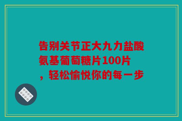 告别关节正大九力盐酸氨基葡萄糖片100片，轻松愉悦你的每一步