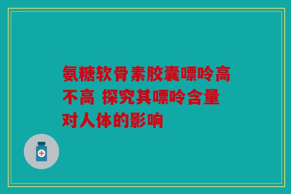 氨糖软骨素胶囊嘌呤高不高 探究其嘌呤含量对人体的影响