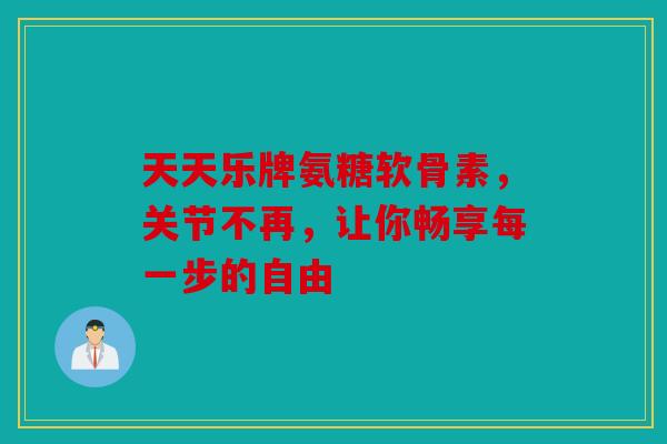 天天乐牌氨糖软骨素，关节不再，让你畅享每一步的自由