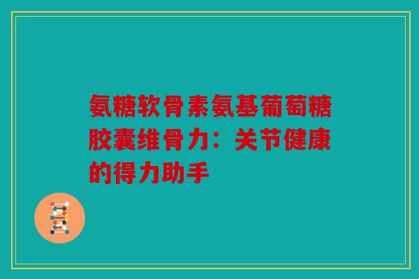 氨糖软骨素氨基葡萄糖胶囊维骨力：关节健康的得力助手