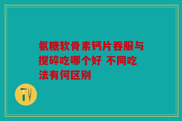 氨糖软骨素钙片吞服与搅碎吃哪个好 不同吃法有何区别