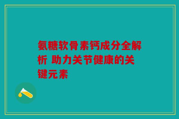 氨糖软骨素钙成分全解析 助力关节健康的关键元素