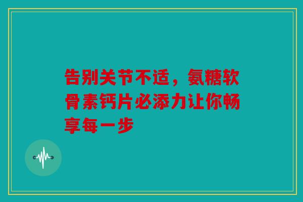 告别关节不适，氨糖软骨素钙片必添力让你畅享每一步