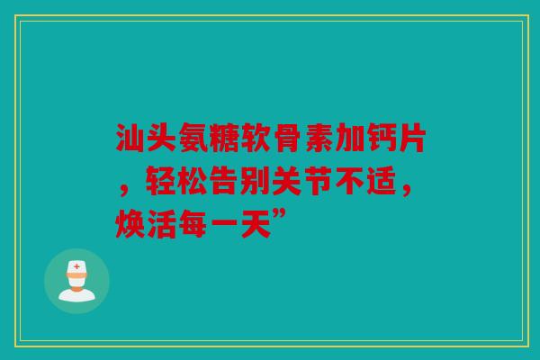 汕头氨糖软骨素加钙片，轻松告别关节不适，焕活每一天”