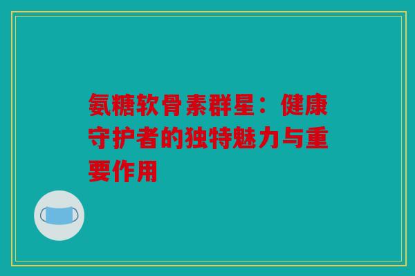 氨糖软骨素群星：健康守护者的独特魅力与重要作用