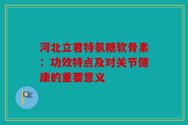 河北立君特氨糖软骨素：功效特点及对关节健康的重要意义