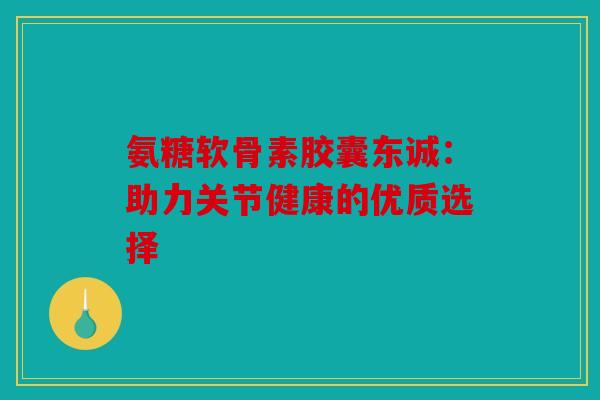 氨糖软骨素胶囊东诚：助力关节健康的优质选择