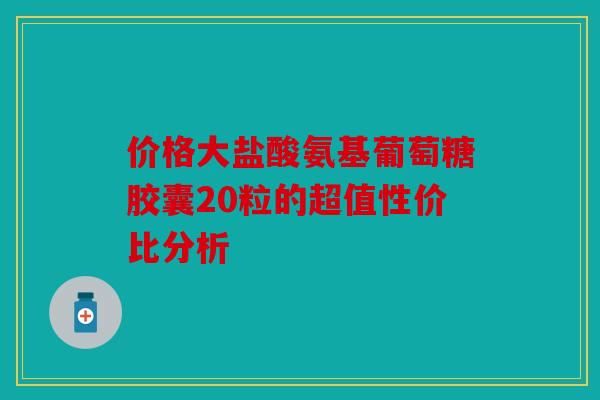 价格大盐酸氨基葡萄糖胶囊20粒的超值性价比分析