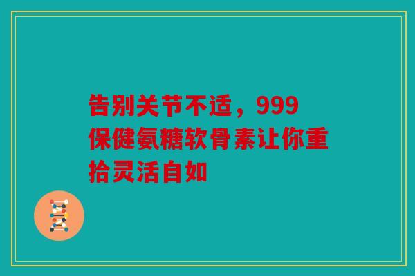 告别关节不适，999保健氨糖软骨素让你重拾灵活自如