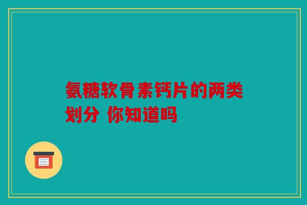 氨糖软骨素钙片的两类划分 你知道吗