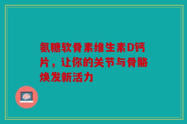 氨糖软骨素维生素D钙片，让你的关节与骨骼焕发新活力