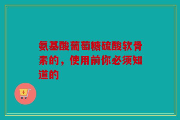 氨基酸葡萄糖硫酸软骨素的，使用前你必须知道的