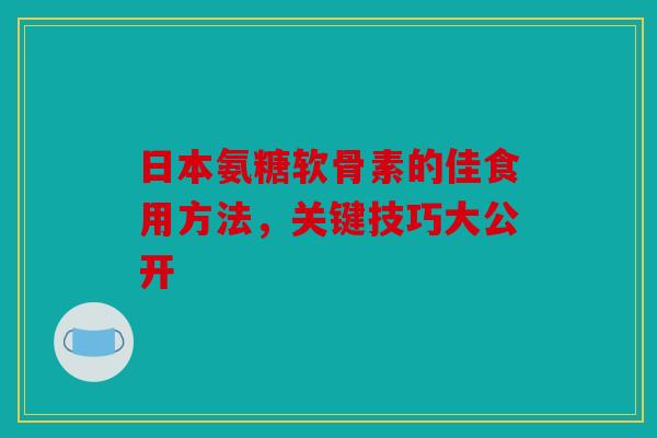 日本氨糖软骨素的佳食用方法，关键技巧大公开