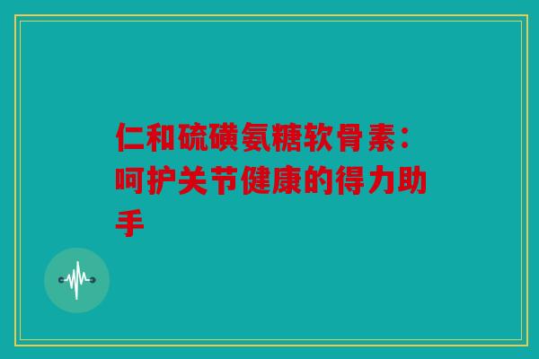 仁和硫磺氨糖软骨素：呵护关节健康的得力助手