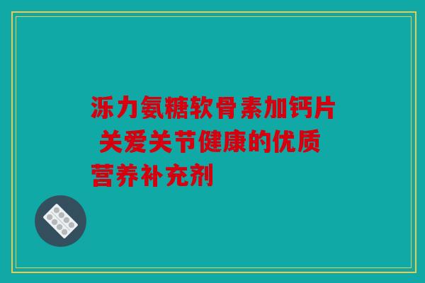 泺力氨糖软骨素加钙片 关爱关节健康的优质营养补充剂