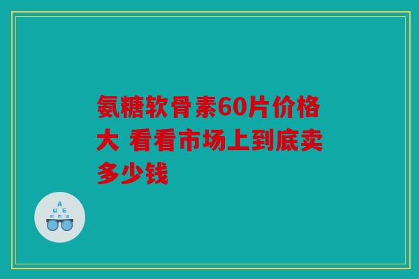 氨糖软骨素60片价格大 看看市场上到底卖多少钱