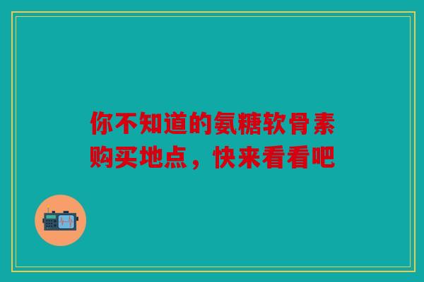 你不知道的氨糖软骨素购买地点，快来看看吧