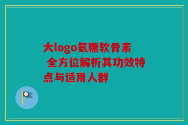 大logo氨糖软骨素 全方位解析其功效特点与适用人群