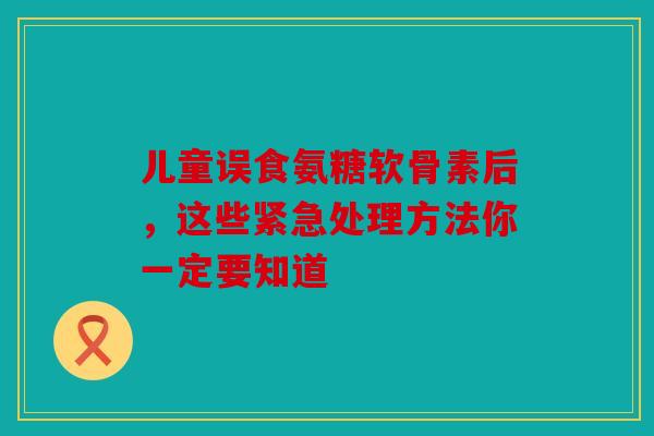 儿童误食氨糖软骨素后，这些紧急处理方法你一定要知道