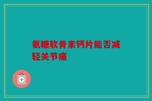 氨糖软骨素钙片能否减轻关节痛