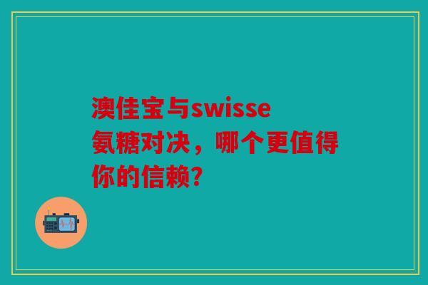 澳佳宝与swisse氨糖对决，哪个更值得你的信赖？