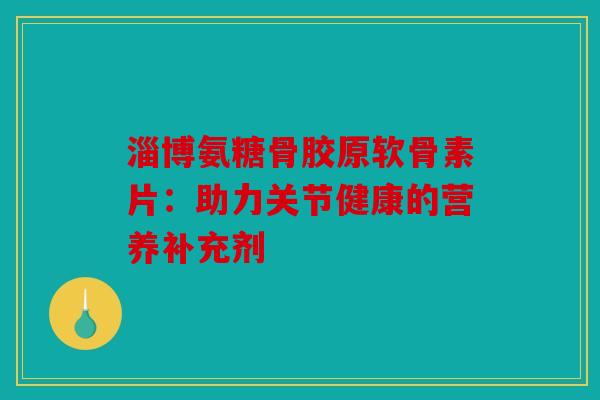 淄博氨糖骨胶原软骨素片：助力关节健康的营养补充剂