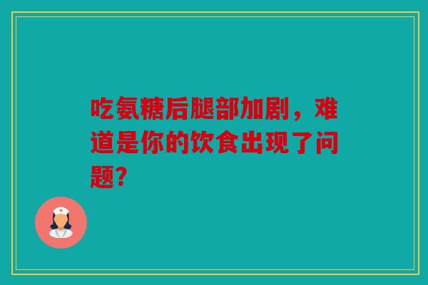 吃氨糖后腿部加剧，难道是你的饮食出现了问题？