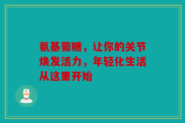 氨基葡糖，让你的关节焕发活力，年轻化生活从这里开始