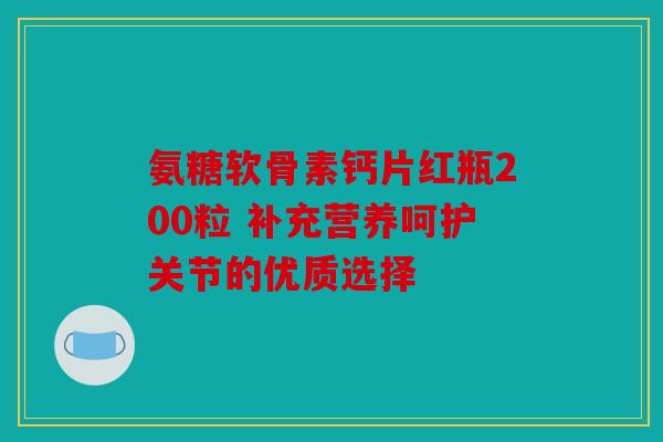 氨糖软骨素钙片红瓶200粒 补充营养呵护关节的优质选择