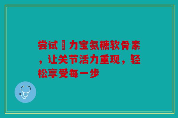 尝试傦力宝氨糖软骨素，让关节活力重现，轻松享受每一步