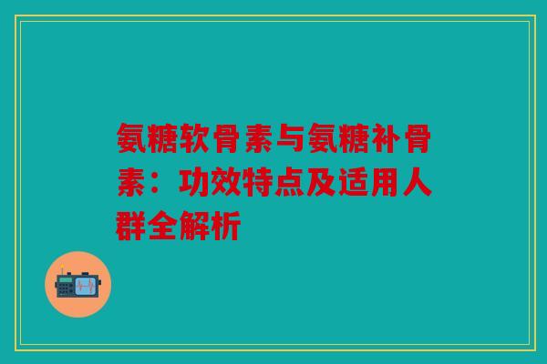 氨糖软骨素与氨糖补骨素：功效特点及适用人群全解析