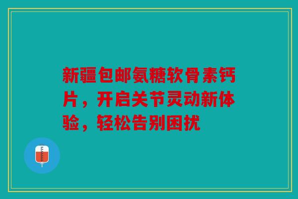 新疆包邮氨糖软骨素钙片，开启关节灵动新体验，轻松告别困扰