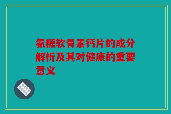 氨糖软骨素钙片的成分解析及其对健康的重要意义