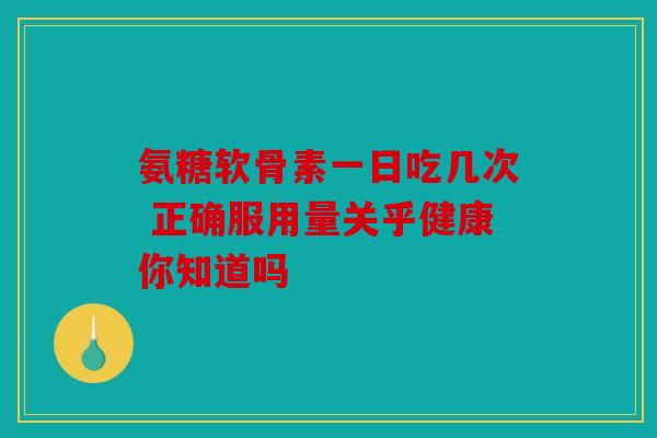 氨糖软骨素一日吃几次 正确服用量关乎健康你知道吗