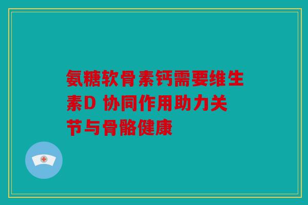 氨糖软骨素钙需要维生素D 协同作用助力关节与骨骼健康