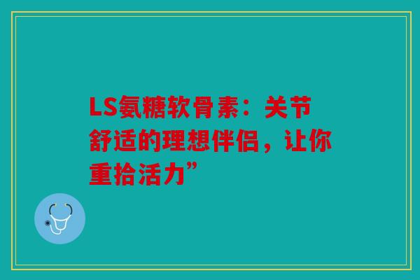 LS氨糖软骨素：关节舒适的理想伴侣，让你重拾活力”