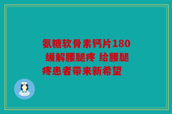 氨糖软骨素钙片180 缓解腰腿疼 给腰腿疼患者带来新希望