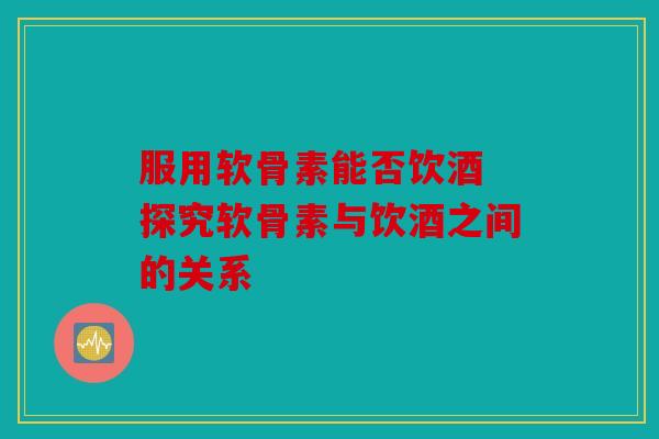 服用软骨素能否饮酒 探究软骨素与饮酒之间的关系