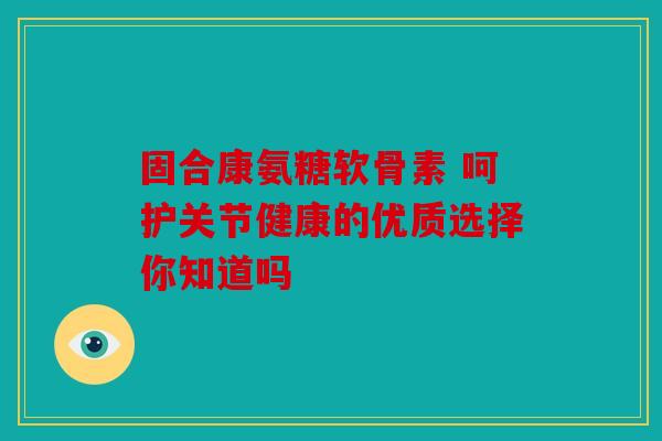 固合康氨糖软骨素 呵护关节健康的优质选择你知道吗