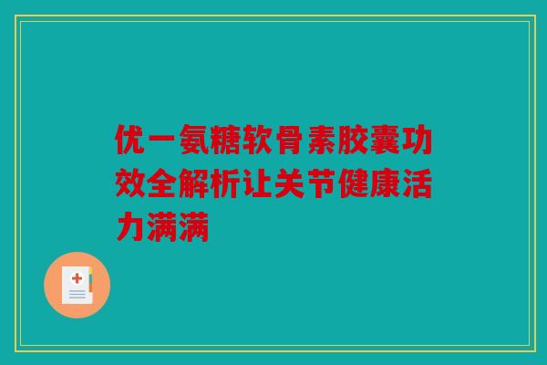 优一氨糖软骨素胶囊功效全解析让关节健康活力满满