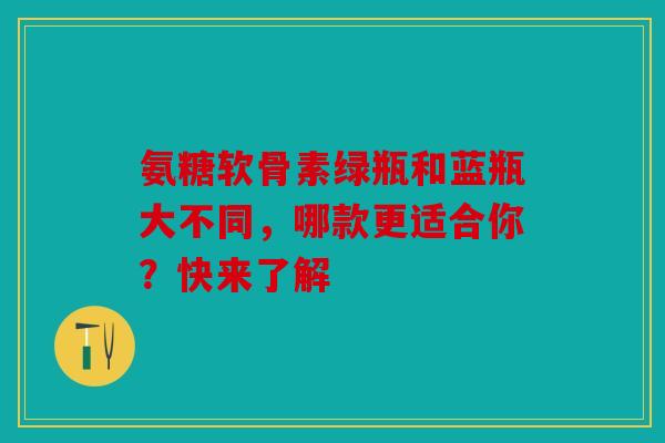 氨糖软骨素绿瓶和蓝瓶大不同，哪款更适合你？快来了解