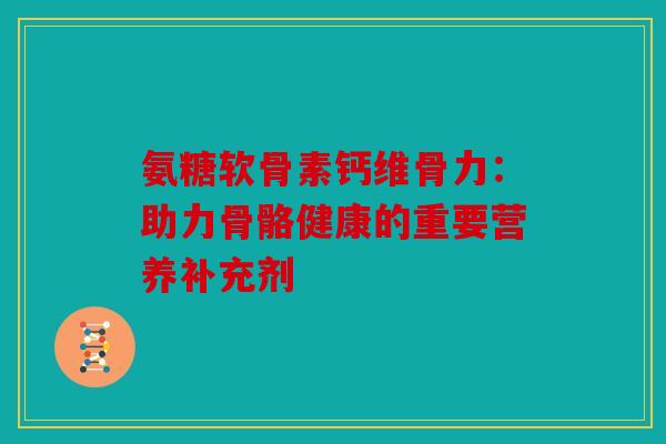 氨糖软骨素钙维骨力：助力骨骼健康的重要营养补充剂