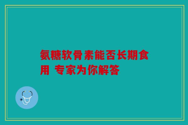 氨糖软骨素能否长期食用 专家为你解答