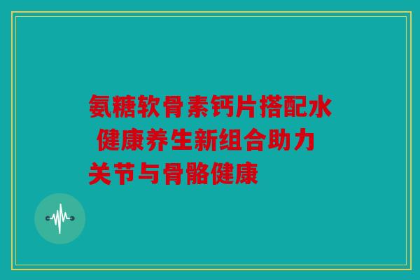 氨糖软骨素钙片搭配水 健康养生新组合助力关节与骨骼健康