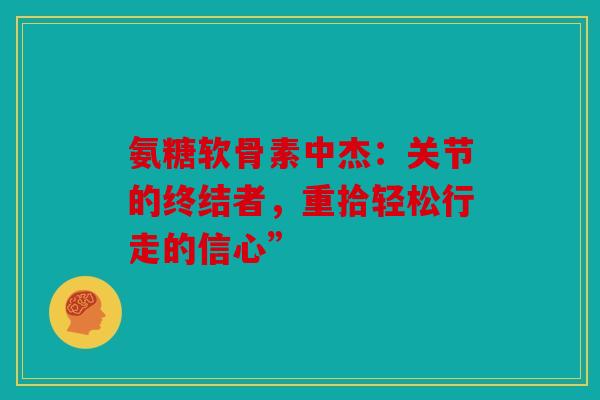 氨糖软骨素中杰：关节的终结者，重拾轻松行走的信心”