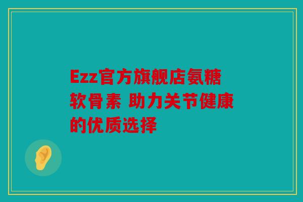 Ezz官方旗舰店氨糖软骨素 助力关节健康的优质选择