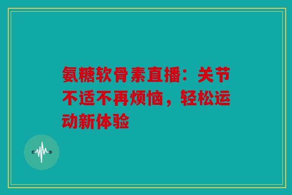 氨糖软骨素直播：关节不适不再烦恼，轻松运动新体验